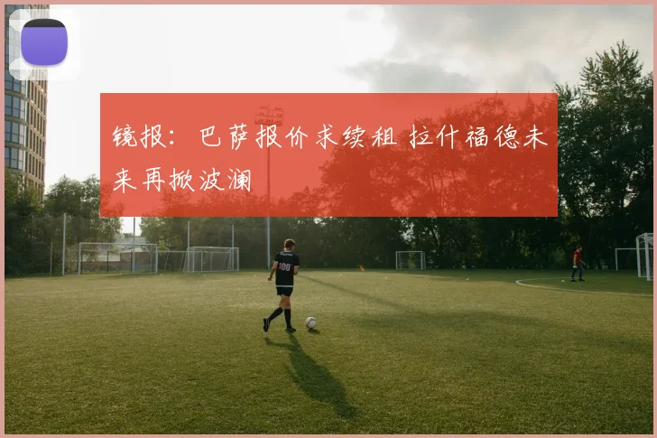 镜报：巴萨报价求续租 拉什福德未来再掀波澜