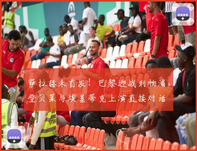 萨拉赫未首发！巴黎迎战利物浦，登贝莱与埃基蒂克上演直接对话