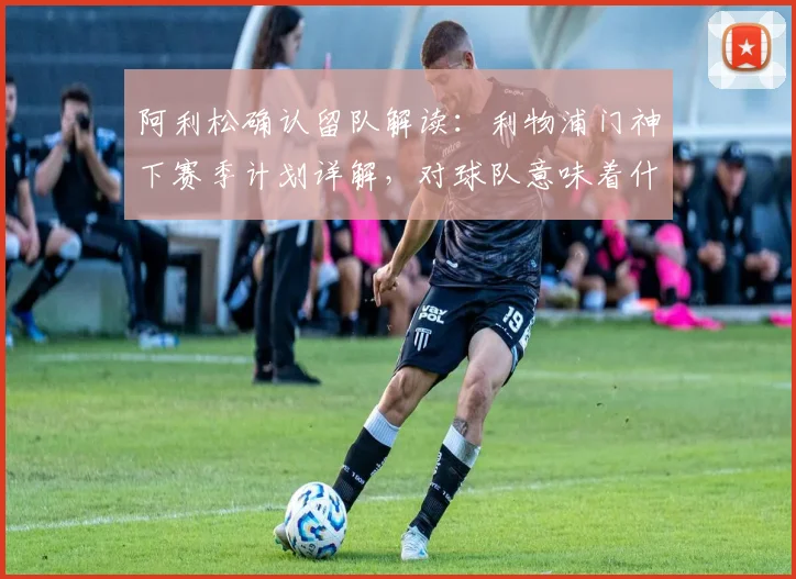 阿利松确认留队解读:利物浦门神下赛季计划详解,对球队意味着什么?