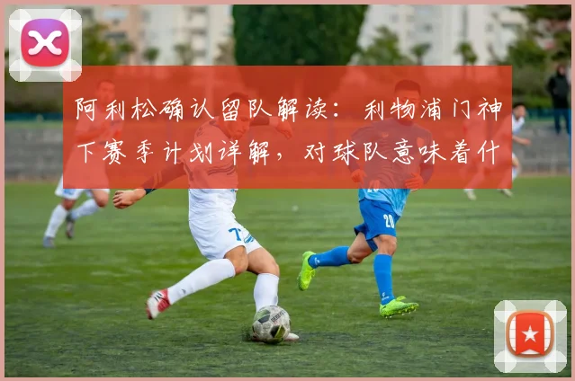 阿利松确认留队解读:利物浦门神下赛季计划详解,对球队意味着什么?