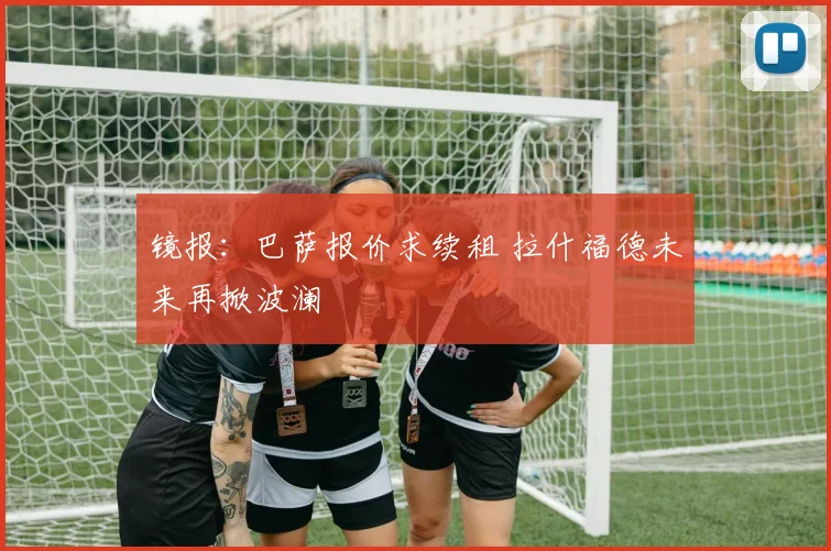 镜报:巴萨报价求续租 拉什福德未来再掀波澜